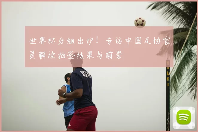 世界杯分组出炉!专访中国足协官员解读抽签结果与前景