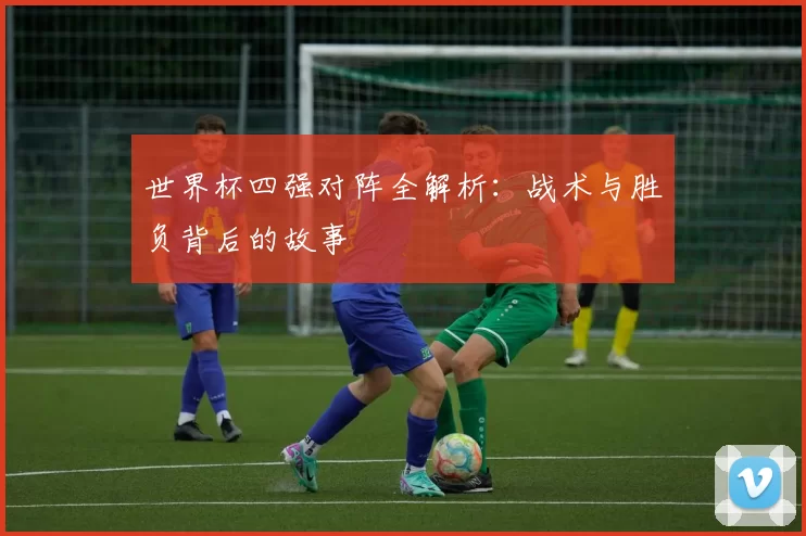 世界杯四强对阵全解析：战术与胜负背后的故事