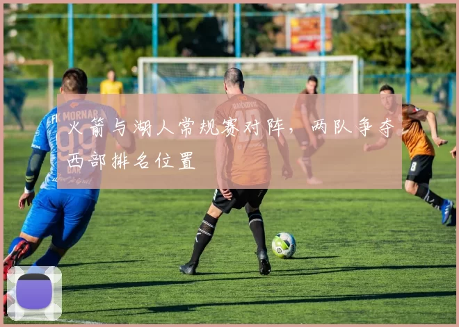 火箭与湖人常规赛对阵,两队争夺西部排名位置