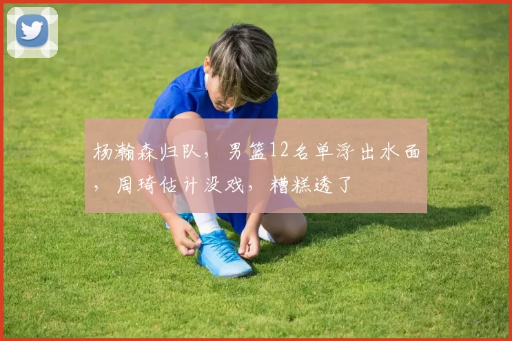 杨瀚森归队,男篮12名单浮出水面,周琦估计没戏,糟糕透了