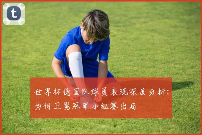 世界杯德国队球员表现深度分析：为何卫冕冠军小组赛出局