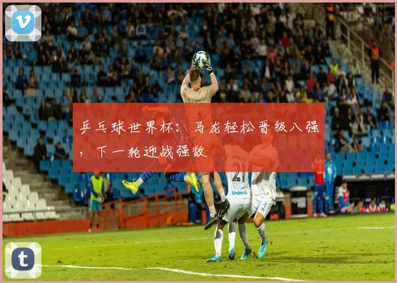 乒乓球世界杯:马龙轻松晋级八强,下一轮迎战强敌