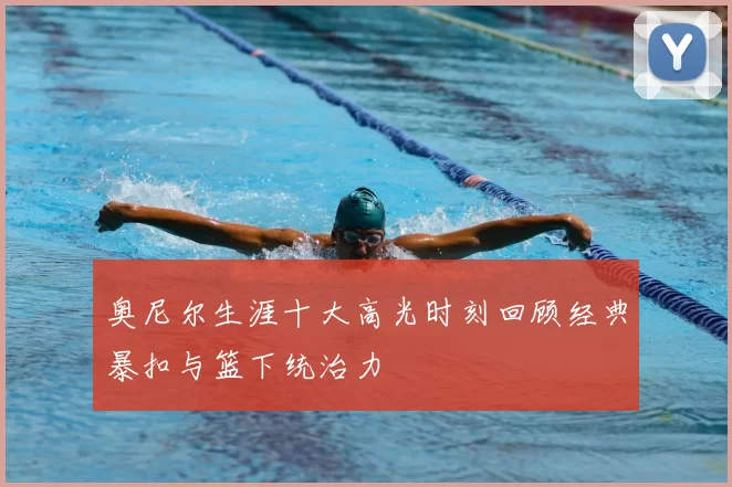 奥尼尔生涯十大高光时刻回顾经典暴扣与篮下统治力