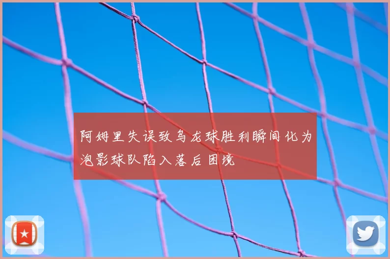 阿姆里失误致乌龙球胜利瞬间化为泡影球队陷入落后困境