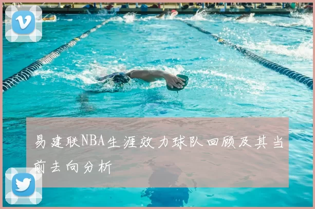 易建联NBA生涯效力球队回顾及其当前去向分析