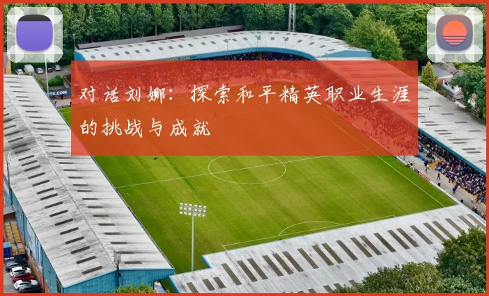 对话刘娜：探索和平精英职业生涯的挑战与成就
