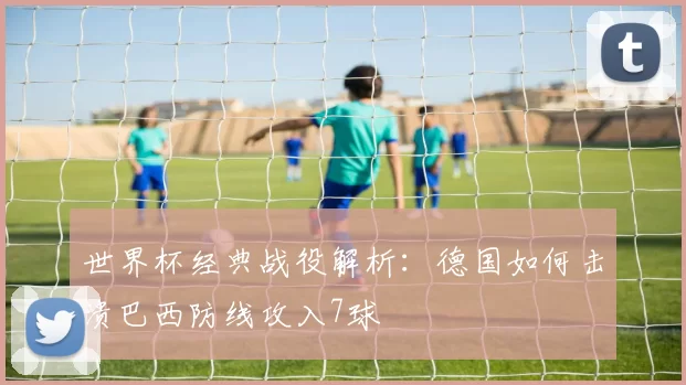 世界杯经典战役解析：德国如何击溃巴西防线攻入7球