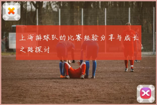 上海排球队的比赛经验分享与成长之路探讨