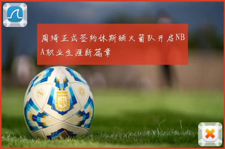 周琦正式签约休斯顿火箭队开启NBA职业生涯新篇章