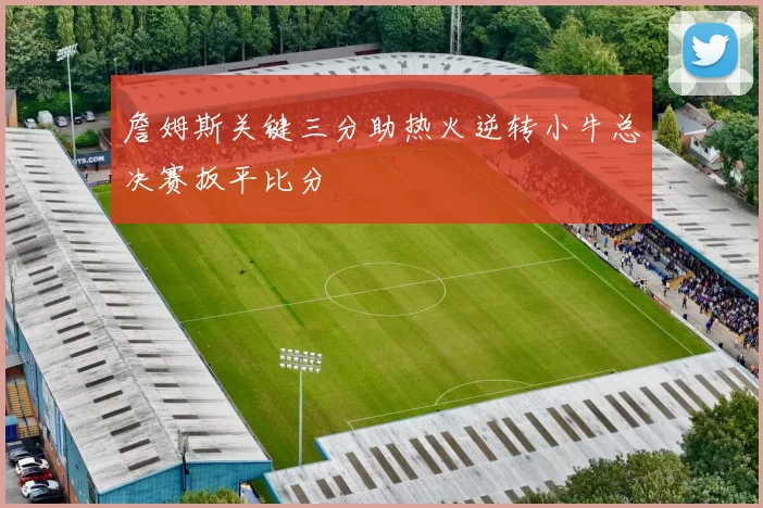 詹姆斯关键三分助热火逆转小牛总决赛扳平比分