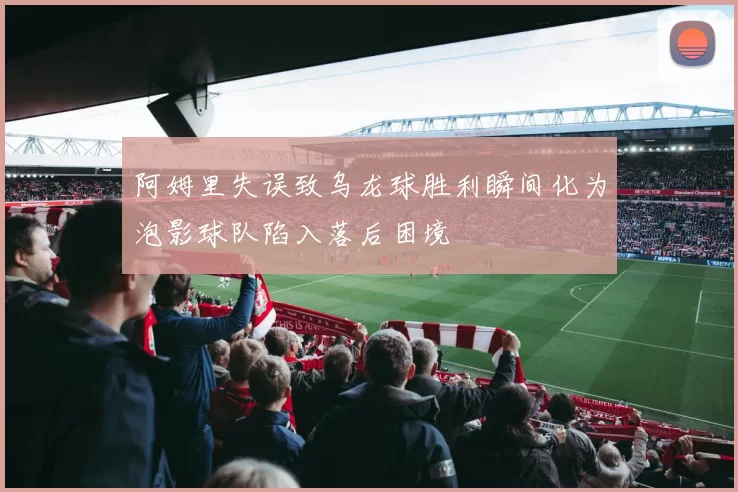 阿姆里失误致乌龙球胜利瞬间化为泡影球队陷入落后困境