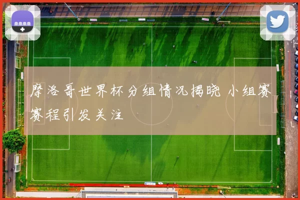 摩洛哥世界杯分组情况揭晓 小组赛赛程引发关注