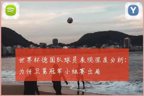世界杯德国队球员表现深度分析：为何卫冕冠军小组赛出局