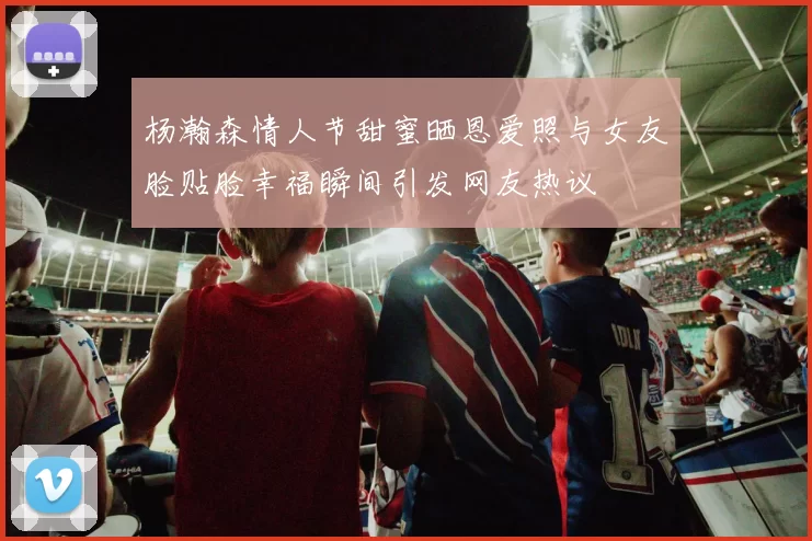 杨瀚森情人节甜蜜晒恩爱照与女友脸贴脸幸福瞬间引发网友热议