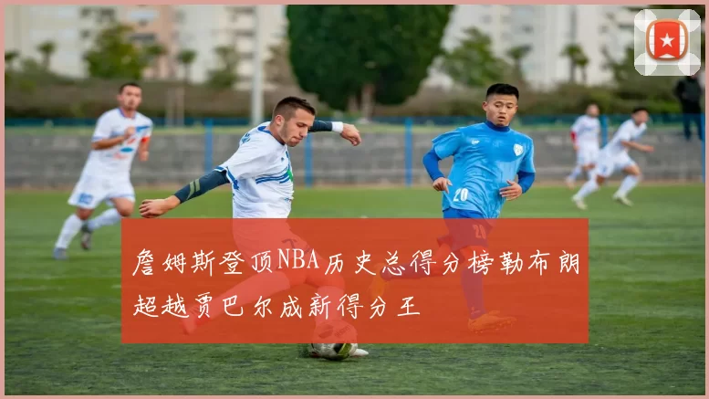 詹姆斯登顶NBA历史总得分榜勒布朗超越贾巴尔成新得分王