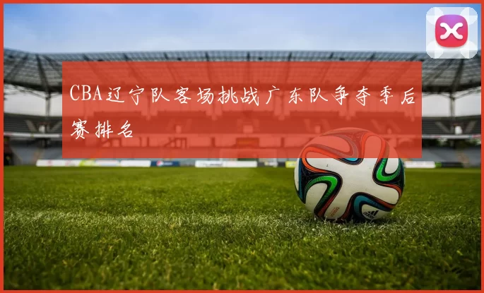 CBA辽宁队客场挑战广东队争夺季后赛排名