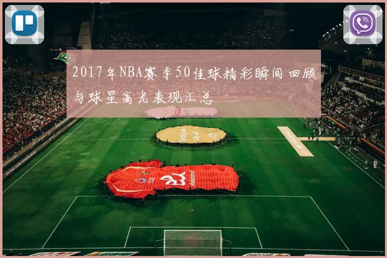 2017年NBA赛季50佳球精彩瞬间回顾与球星高光表现汇总