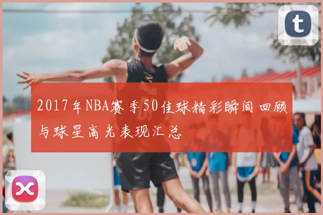 2017年NBA赛季50佳球精彩瞬间回顾与球星高光表现汇总