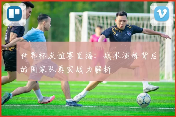 世界杯友谊赛直播：战术演练背后的国家队真实战力解析