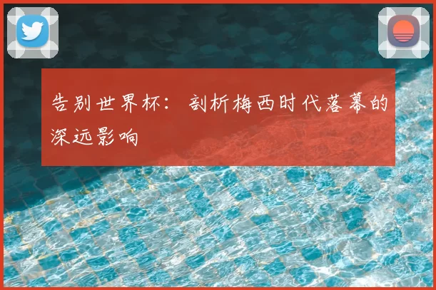 告别世界杯：剖析梅西时代落幕的深远影响