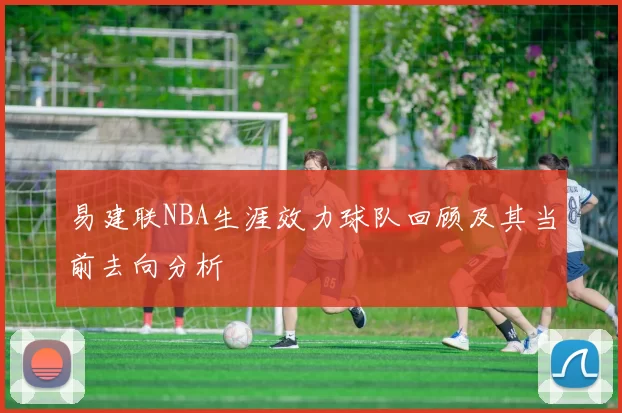 易建联NBA生涯效力球队回顾及其当前去向分析