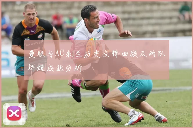 曼联与AC米兰历史交锋回顾及两队辉煌成就分析