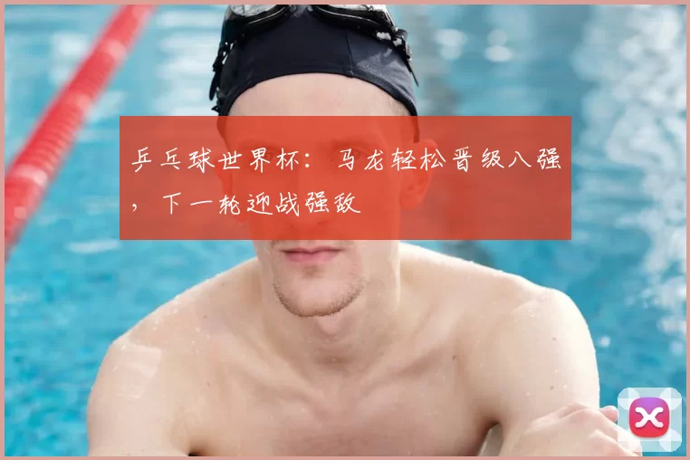 乒乓球世界杯:马龙轻松晋级八强,下一轮迎战强敌