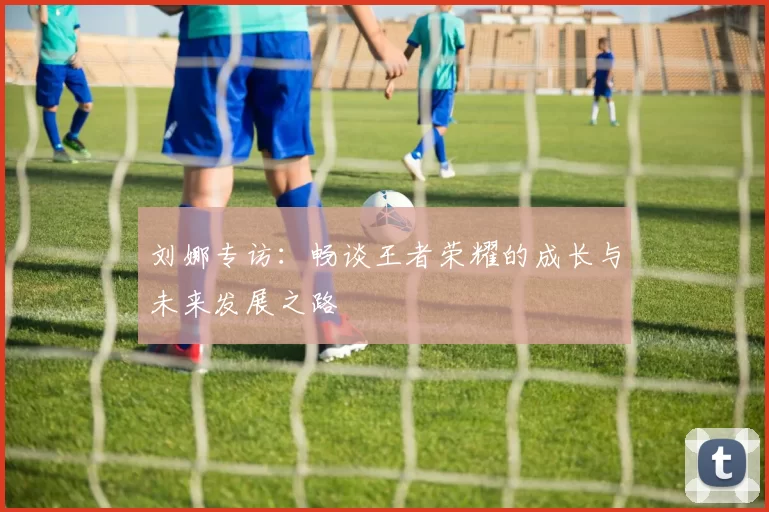 刘娜专访：畅谈王者荣耀的成长与未来发展之路