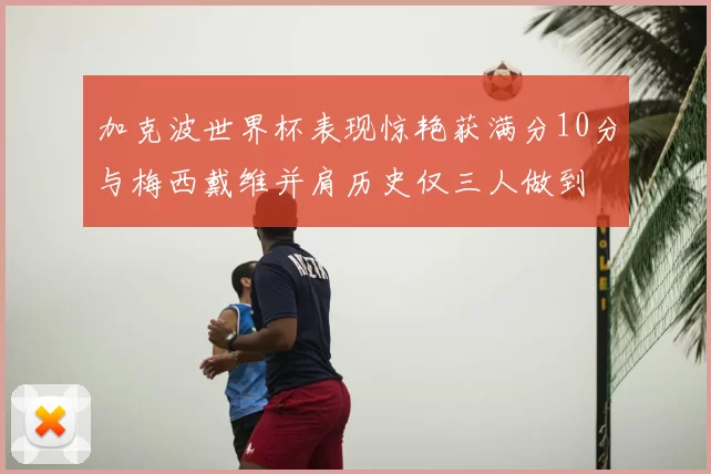加克波世界杯表现惊艳获满分10分与梅西戴维并肩历史仅三人做到
