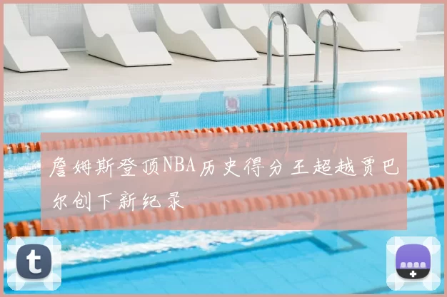 詹姆斯登顶NBA历史得分王超越贾巴尔创下新纪录