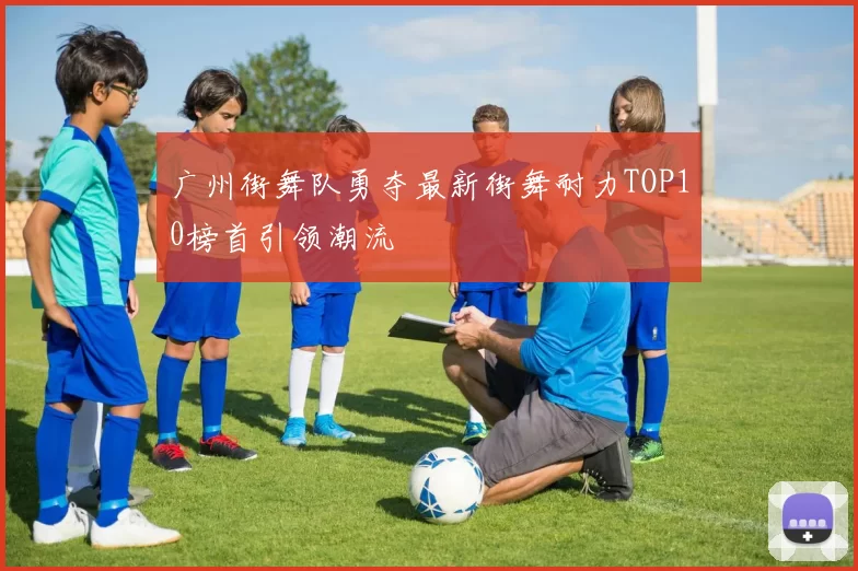 广州街舞队勇夺最新街舞耐力TOP10榜首引领潮流