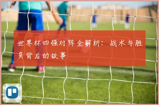 世界杯四强对阵全解析：战术与胜负背后的故事