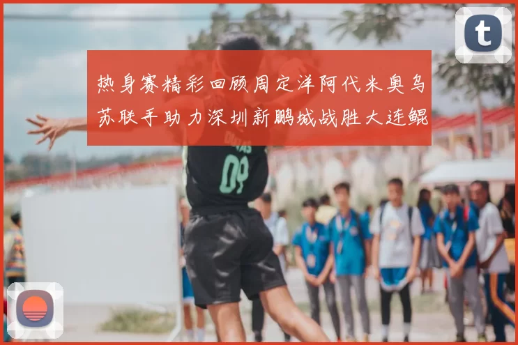 热身赛精彩回顾周定洋阿代米奥乌苏联手助力深圳新鹏城战胜大连鲲城