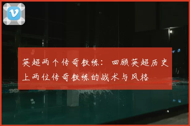 英超两个传奇教练：回顾英超历史上两位传奇教练的战术与风格