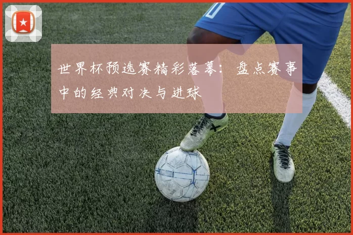 世界杯预选赛精彩落幕：盘点赛事中的经典对决与进球