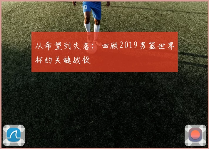 从希望到失落：回顾2019男篮世界杯的关键战役