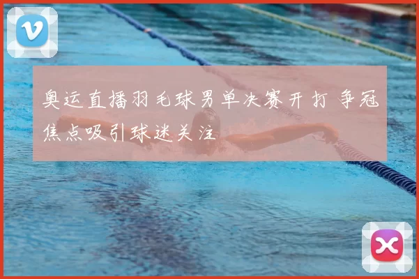 奥运直播羽毛球男单决赛开打 争冠焦点吸引球迷关注