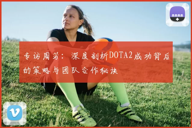 专访周芳：深度剖析DOTA2成功背后的策略与团队合作秘诀