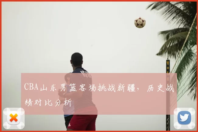 CBA山东男篮客场挑战新疆，历史战绩对比分析