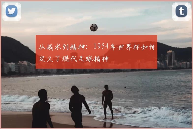 从战术到精神：1954年世界杯如何定义了现代足球精神