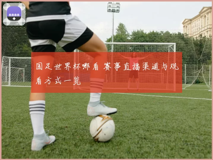 国足世界杯哪看 赛事直播渠道与观看方式一览