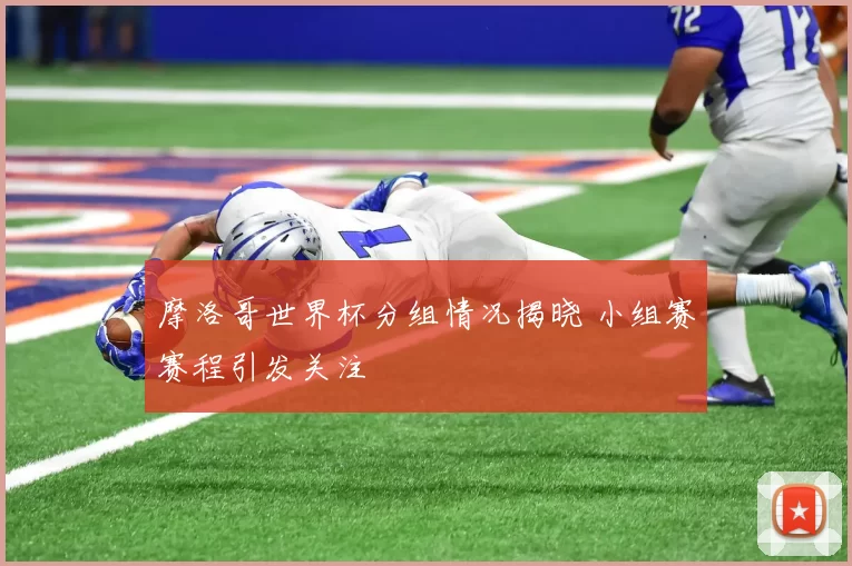摩洛哥世界杯分组情况揭晓 小组赛赛程引发关注