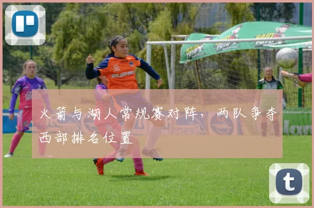 火箭与湖人常规赛对阵，两队争夺西部排名位置