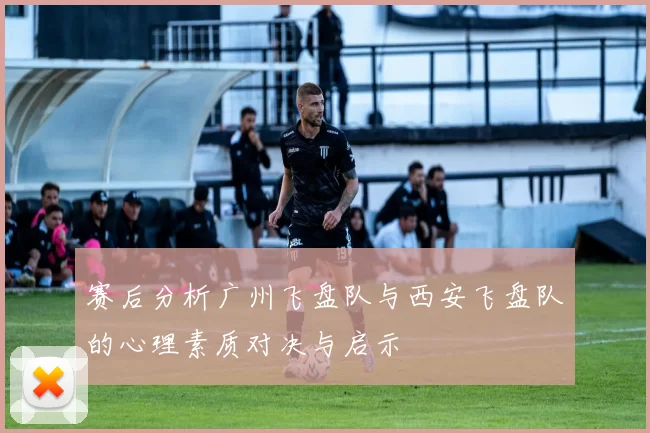 赛后分析广州飞盘队与西安飞盘队的心理素质对决与启示