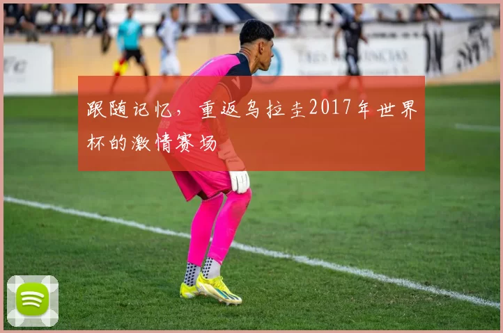 跟随记忆，重返乌拉圭2017年世界杯的激情赛场