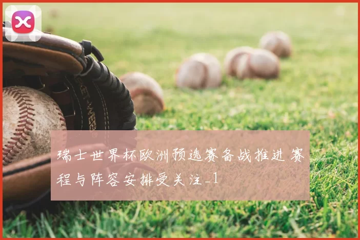 瑞士世界杯欧洲预选赛备战推进 赛程与阵容安排受关注_1
