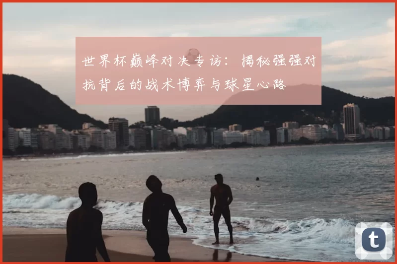 世界杯巅峰对决专访:揭秘强强对抗背后的战术博弈与球星心路