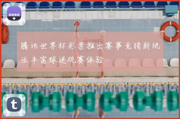 腾讯世界杯彩票推出赛事竞猜新玩法丰富球迷观赛体验