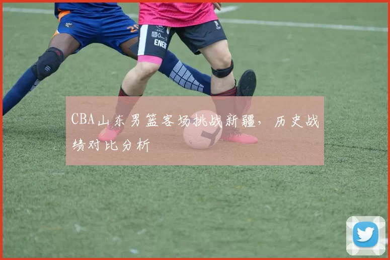 CBA山东男篮客场挑战新疆，历史战绩对比分析