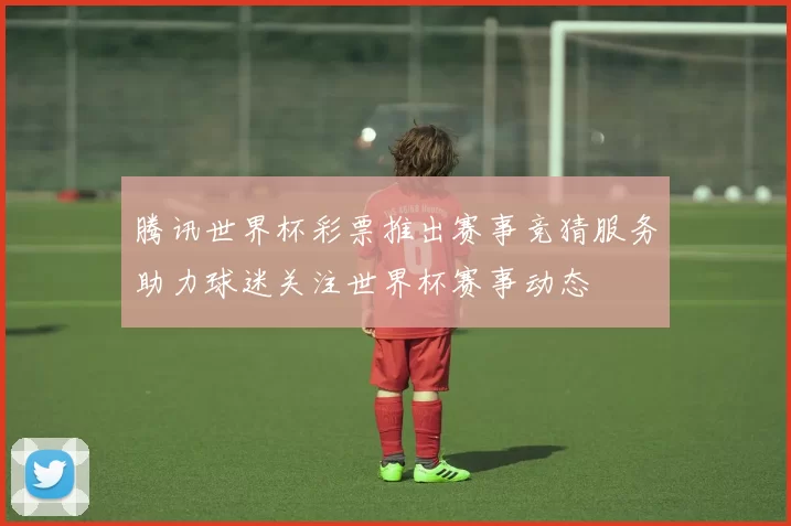 腾讯世界杯彩票推出赛事竞猜服务助力球迷关注世界杯赛事动态
